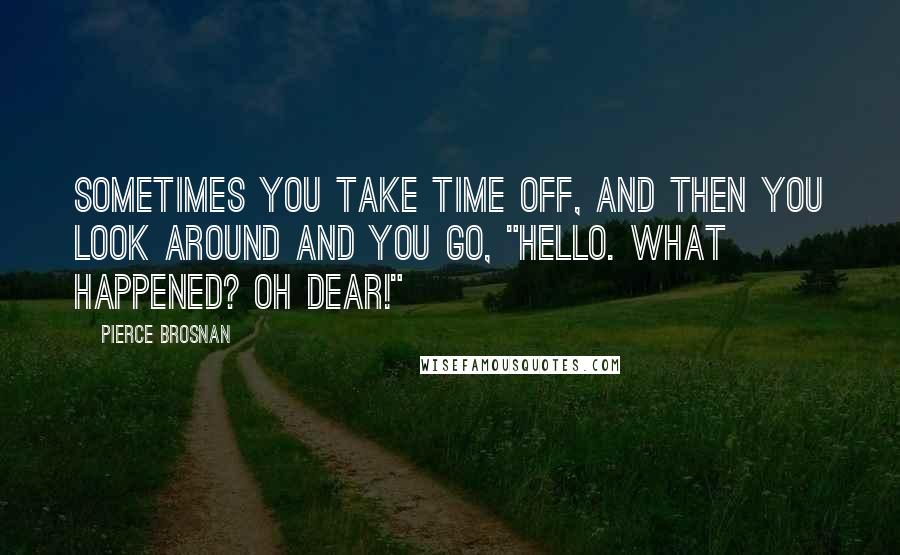 Pierce Brosnan Quotes: Sometimes you take time off, and then you look around and you go, "Hello. What happened? Oh dear!"