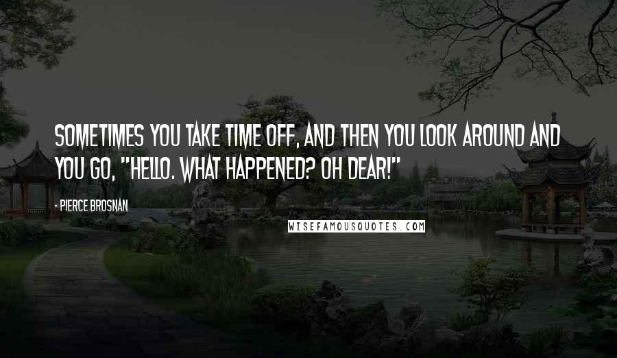 Pierce Brosnan Quotes: Sometimes you take time off, and then you look around and you go, "Hello. What happened? Oh dear!"