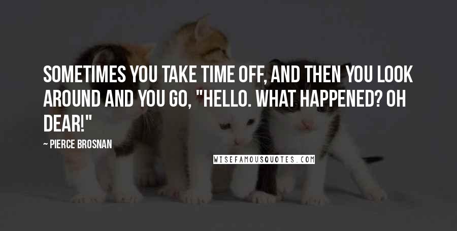 Pierce Brosnan Quotes: Sometimes you take time off, and then you look around and you go, "Hello. What happened? Oh dear!"