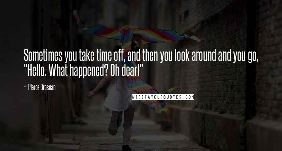 Pierce Brosnan Quotes: Sometimes you take time off, and then you look around and you go, "Hello. What happened? Oh dear!"