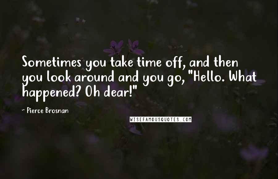 Pierce Brosnan Quotes: Sometimes you take time off, and then you look around and you go, "Hello. What happened? Oh dear!"