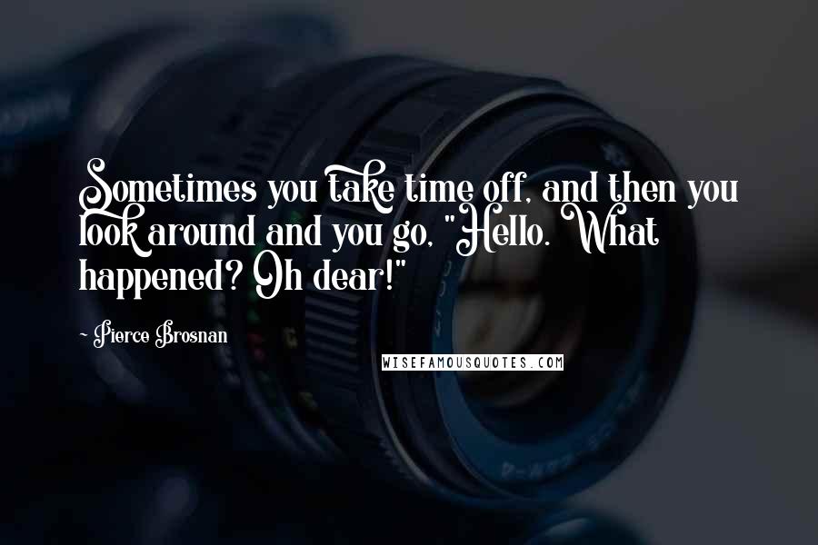 Pierce Brosnan Quotes: Sometimes you take time off, and then you look around and you go, "Hello. What happened? Oh dear!"