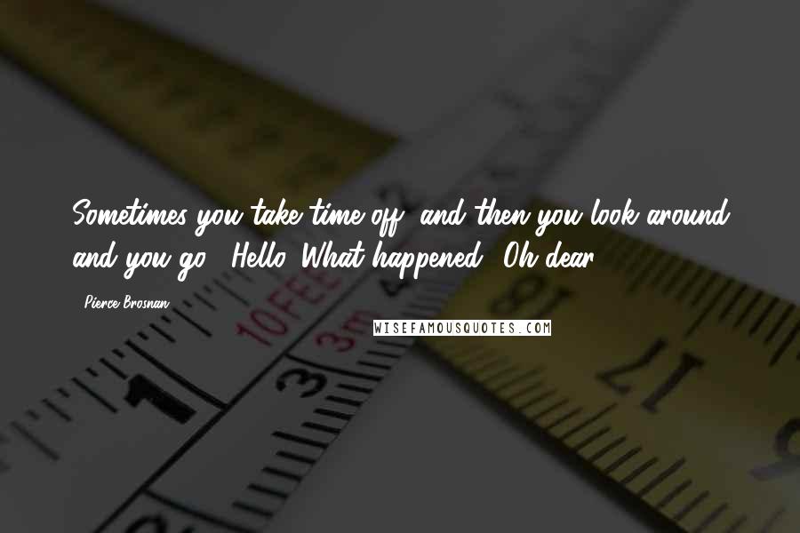 Pierce Brosnan Quotes: Sometimes you take time off, and then you look around and you go, "Hello. What happened? Oh dear!"