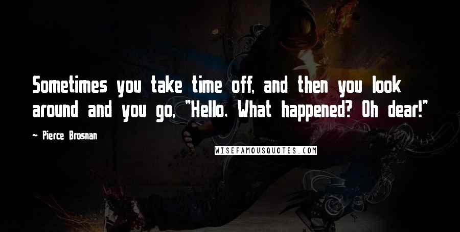 Pierce Brosnan Quotes: Sometimes you take time off, and then you look around and you go, "Hello. What happened? Oh dear!"