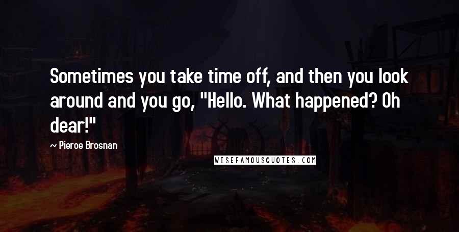 Pierce Brosnan Quotes: Sometimes you take time off, and then you look around and you go, "Hello. What happened? Oh dear!"