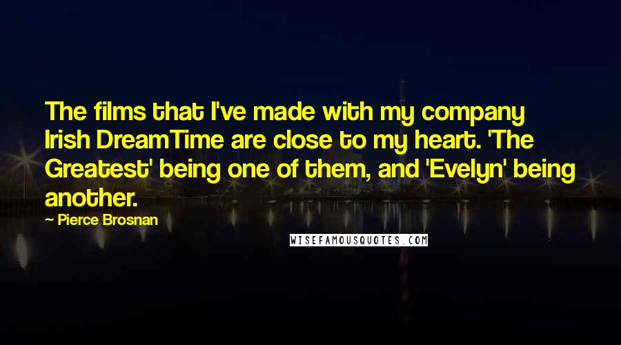 Pierce Brosnan Quotes: The films that I've made with my company Irish DreamTime are close to my heart. 'The Greatest' being one of them, and 'Evelyn' being another.