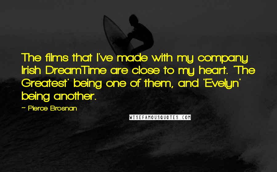 Pierce Brosnan Quotes: The films that I've made with my company Irish DreamTime are close to my heart. 'The Greatest' being one of them, and 'Evelyn' being another.