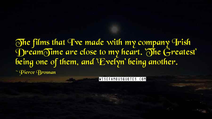 Pierce Brosnan Quotes: The films that I've made with my company Irish DreamTime are close to my heart. 'The Greatest' being one of them, and 'Evelyn' being another.