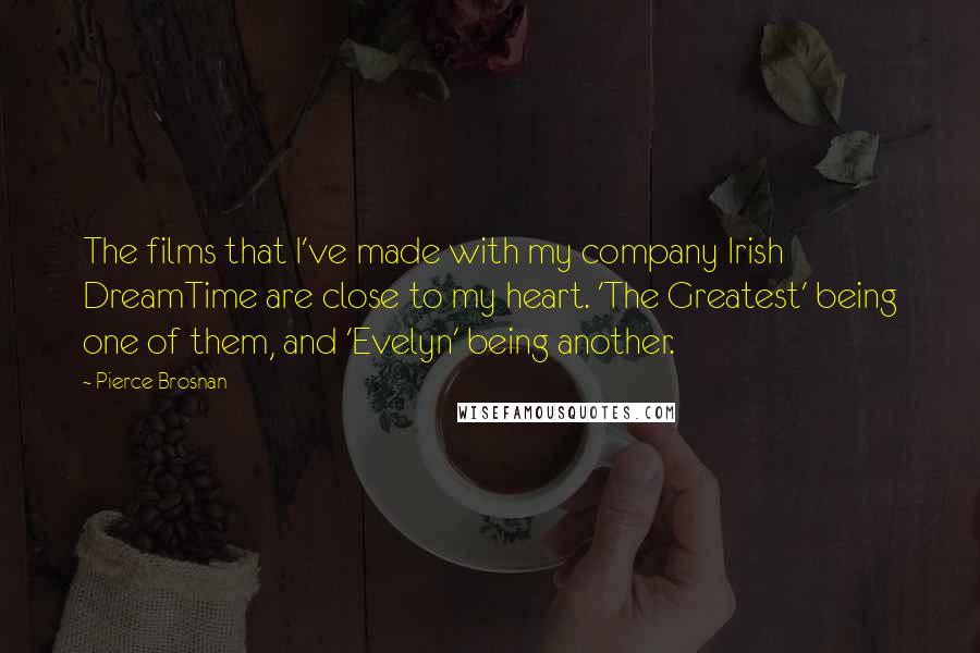 Pierce Brosnan Quotes: The films that I've made with my company Irish DreamTime are close to my heart. 'The Greatest' being one of them, and 'Evelyn' being another.