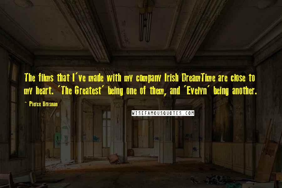 Pierce Brosnan Quotes: The films that I've made with my company Irish DreamTime are close to my heart. 'The Greatest' being one of them, and 'Evelyn' being another.