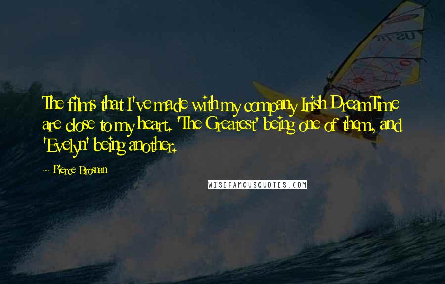 Pierce Brosnan Quotes: The films that I've made with my company Irish DreamTime are close to my heart. 'The Greatest' being one of them, and 'Evelyn' being another.