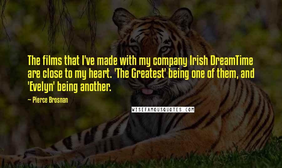 Pierce Brosnan Quotes: The films that I've made with my company Irish DreamTime are close to my heart. 'The Greatest' being one of them, and 'Evelyn' being another.