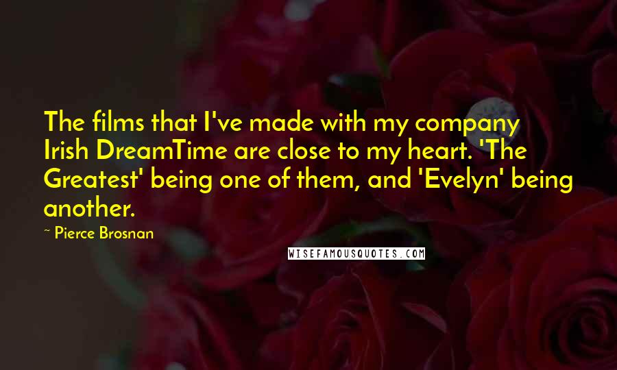 Pierce Brosnan Quotes: The films that I've made with my company Irish DreamTime are close to my heart. 'The Greatest' being one of them, and 'Evelyn' being another.