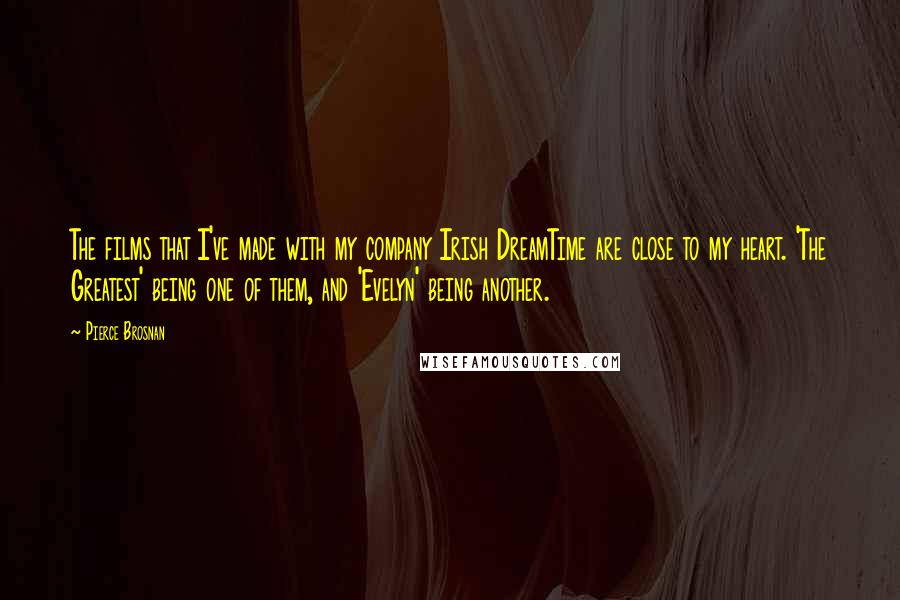 Pierce Brosnan Quotes: The films that I've made with my company Irish DreamTime are close to my heart. 'The Greatest' being one of them, and 'Evelyn' being another.