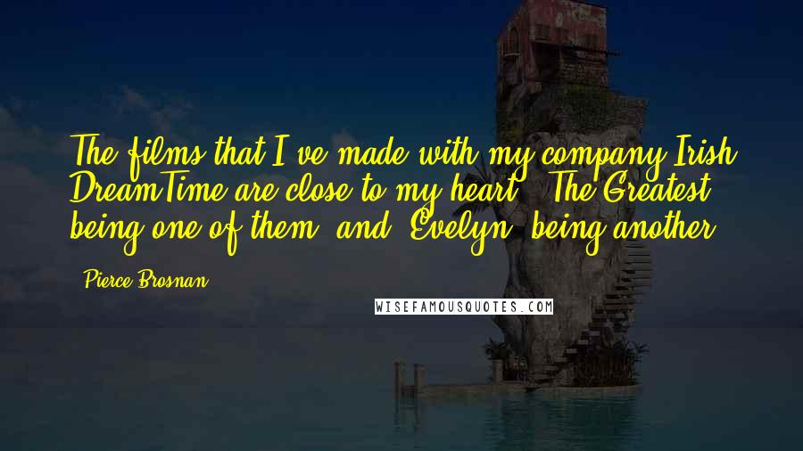 Pierce Brosnan Quotes: The films that I've made with my company Irish DreamTime are close to my heart. 'The Greatest' being one of them, and 'Evelyn' being another.