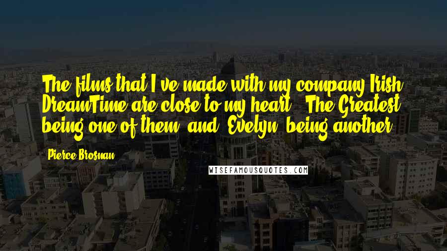 Pierce Brosnan Quotes: The films that I've made with my company Irish DreamTime are close to my heart. 'The Greatest' being one of them, and 'Evelyn' being another.