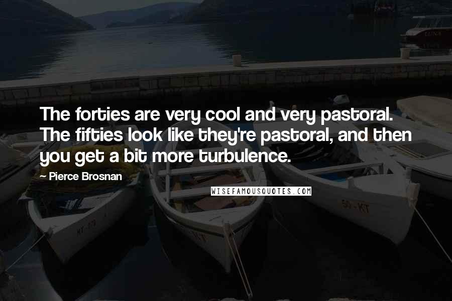 Pierce Brosnan Quotes: The forties are very cool and very pastoral. The fifties look like they're pastoral, and then you get a bit more turbulence.