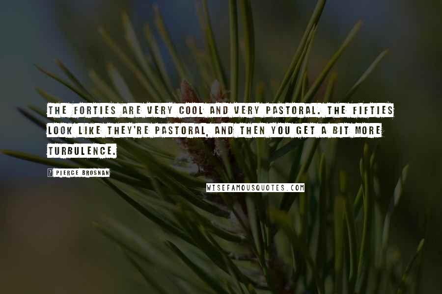 Pierce Brosnan Quotes: The forties are very cool and very pastoral. The fifties look like they're pastoral, and then you get a bit more turbulence.