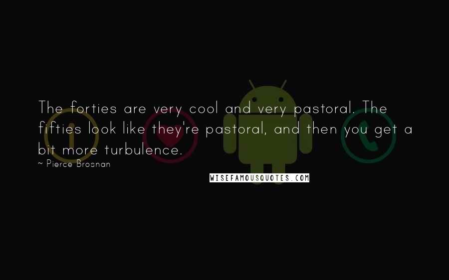 Pierce Brosnan Quotes: The forties are very cool and very pastoral. The fifties look like they're pastoral, and then you get a bit more turbulence.