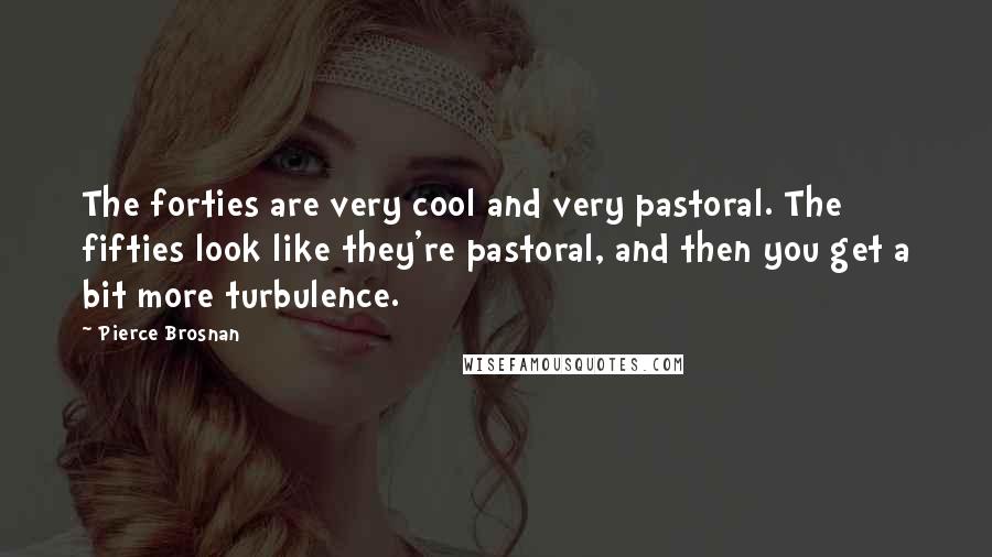 Pierce Brosnan Quotes: The forties are very cool and very pastoral. The fifties look like they're pastoral, and then you get a bit more turbulence.