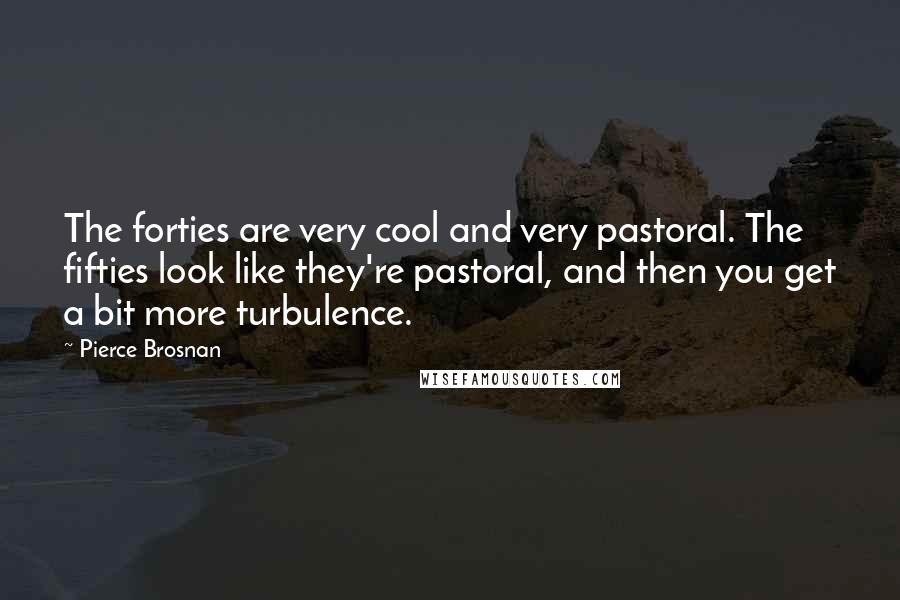 Pierce Brosnan Quotes: The forties are very cool and very pastoral. The fifties look like they're pastoral, and then you get a bit more turbulence.