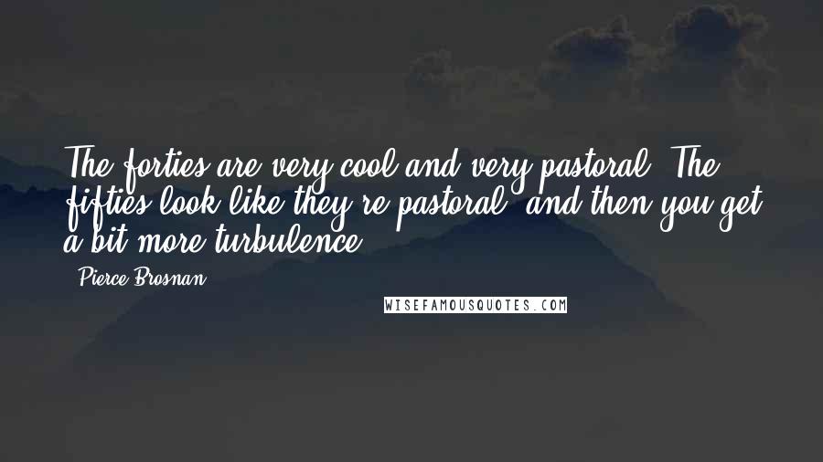 Pierce Brosnan Quotes: The forties are very cool and very pastoral. The fifties look like they're pastoral, and then you get a bit more turbulence.