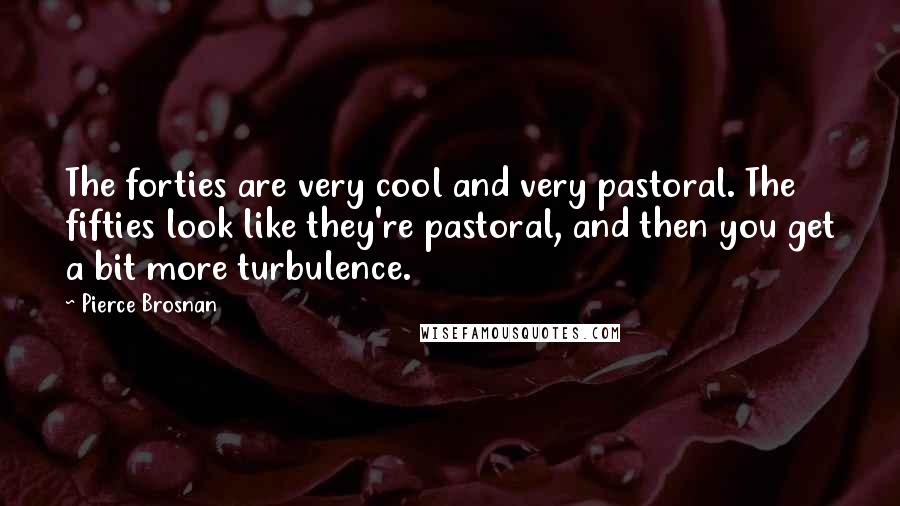 Pierce Brosnan Quotes: The forties are very cool and very pastoral. The fifties look like they're pastoral, and then you get a bit more turbulence.