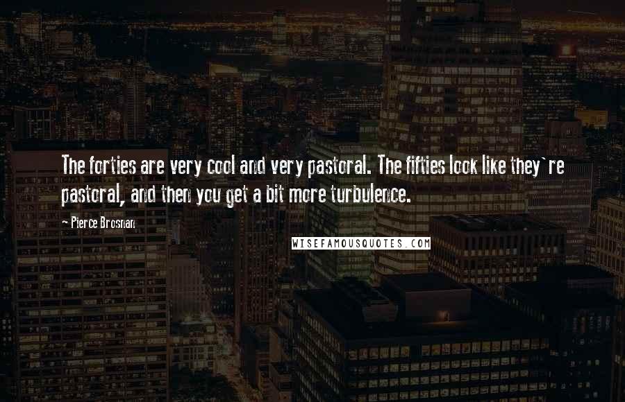 Pierce Brosnan Quotes: The forties are very cool and very pastoral. The fifties look like they're pastoral, and then you get a bit more turbulence.