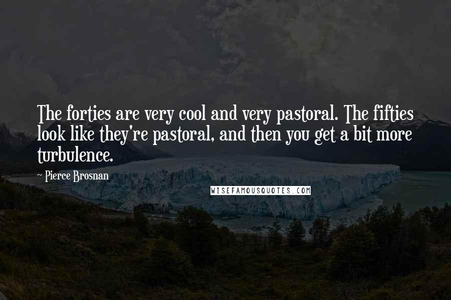Pierce Brosnan Quotes: The forties are very cool and very pastoral. The fifties look like they're pastoral, and then you get a bit more turbulence.