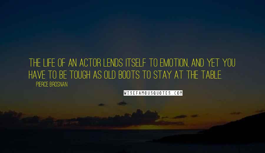 Pierce Brosnan Quotes: The life of an actor lends itself to emotion, and yet you have to be tough as old boots to stay at the table.
