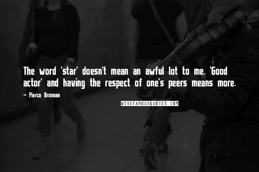 Pierce Brosnan Quotes: The word 'star' doesn't mean an awful lot to me. 'Good actor' and having the respect of one's peers means more.