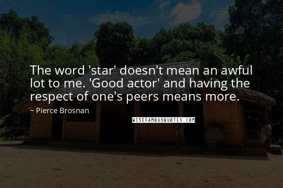 Pierce Brosnan Quotes: The word 'star' doesn't mean an awful lot to me. 'Good actor' and having the respect of one's peers means more.