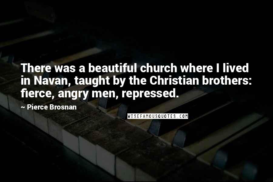 Pierce Brosnan Quotes: There was a beautiful church where I lived in Navan, taught by the Christian brothers: fierce, angry men, repressed.