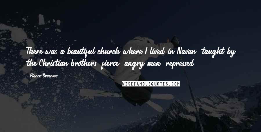 Pierce Brosnan Quotes: There was a beautiful church where I lived in Navan, taught by the Christian brothers: fierce, angry men, repressed.