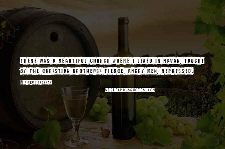 Pierce Brosnan Quotes: There was a beautiful church where I lived in Navan, taught by the Christian brothers: fierce, angry men, repressed.