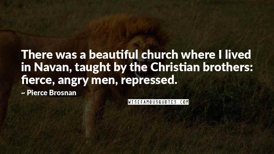 Pierce Brosnan Quotes: There was a beautiful church where I lived in Navan, taught by the Christian brothers: fierce, angry men, repressed.