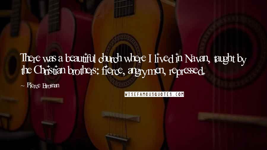 Pierce Brosnan Quotes: There was a beautiful church where I lived in Navan, taught by the Christian brothers: fierce, angry men, repressed.