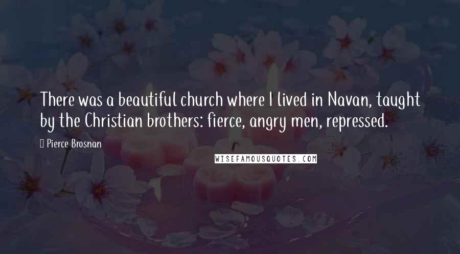 Pierce Brosnan Quotes: There was a beautiful church where I lived in Navan, taught by the Christian brothers: fierce, angry men, repressed.