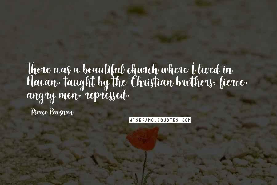 Pierce Brosnan Quotes: There was a beautiful church where I lived in Navan, taught by the Christian brothers: fierce, angry men, repressed.