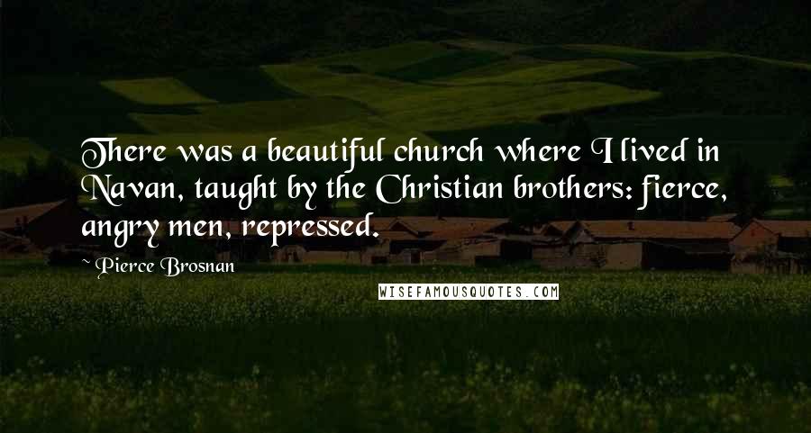 Pierce Brosnan Quotes: There was a beautiful church where I lived in Navan, taught by the Christian brothers: fierce, angry men, repressed.