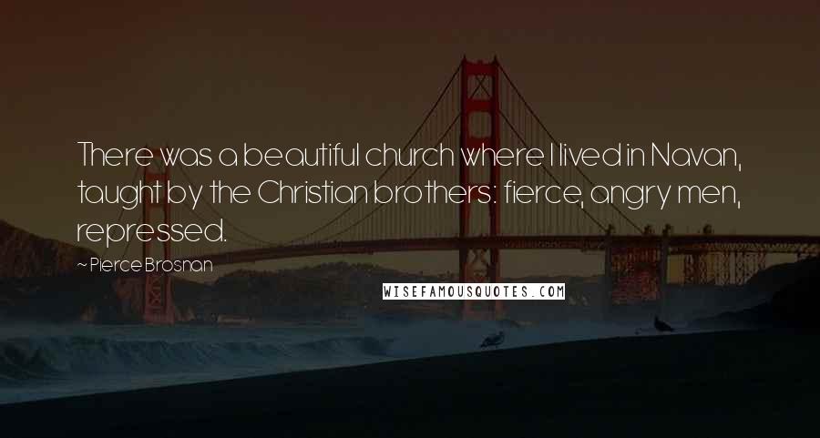 Pierce Brosnan Quotes: There was a beautiful church where I lived in Navan, taught by the Christian brothers: fierce, angry men, repressed.