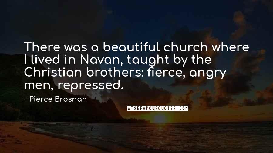 Pierce Brosnan Quotes: There was a beautiful church where I lived in Navan, taught by the Christian brothers: fierce, angry men, repressed.