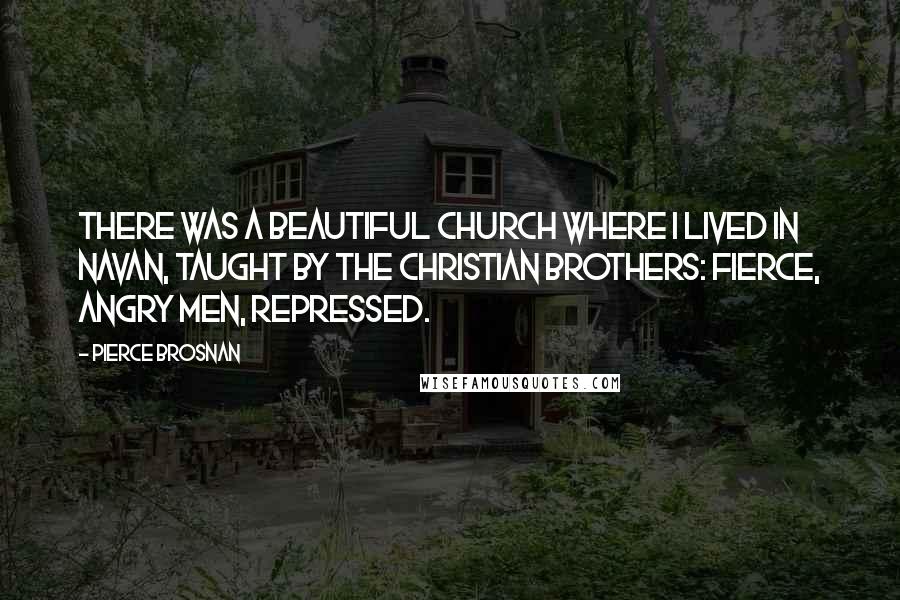 Pierce Brosnan Quotes: There was a beautiful church where I lived in Navan, taught by the Christian brothers: fierce, angry men, repressed.