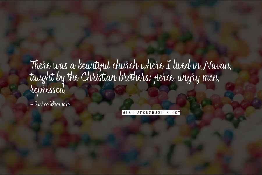 Pierce Brosnan Quotes: There was a beautiful church where I lived in Navan, taught by the Christian brothers: fierce, angry men, repressed.