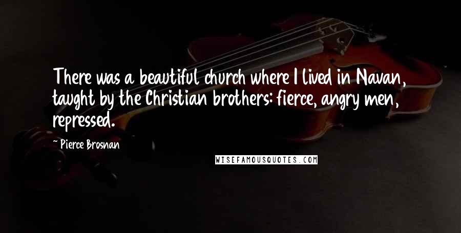 Pierce Brosnan Quotes: There was a beautiful church where I lived in Navan, taught by the Christian brothers: fierce, angry men, repressed.