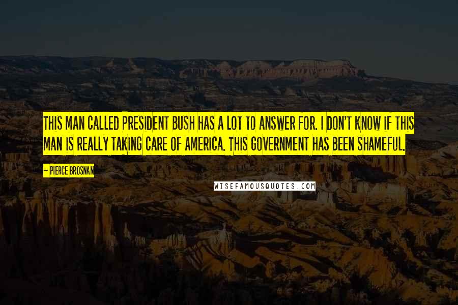 Pierce Brosnan Quotes: This man called President Bush has a lot to answer for. I don't know if this man is really taking care of America. This government has been shameful.