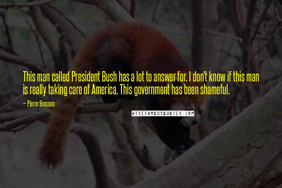 Pierce Brosnan Quotes: This man called President Bush has a lot to answer for. I don't know if this man is really taking care of America. This government has been shameful.