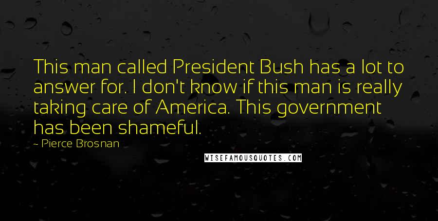 Pierce Brosnan Quotes: This man called President Bush has a lot to answer for. I don't know if this man is really taking care of America. This government has been shameful.