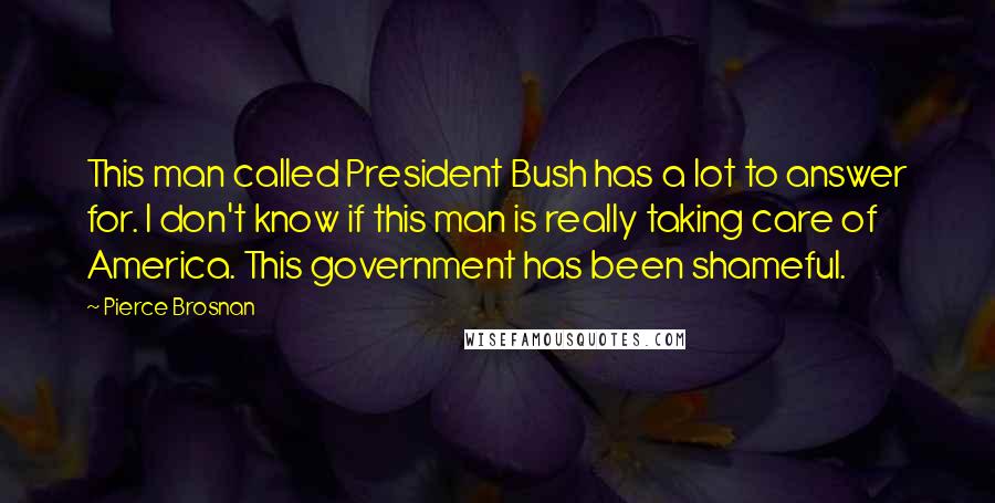 Pierce Brosnan Quotes: This man called President Bush has a lot to answer for. I don't know if this man is really taking care of America. This government has been shameful.