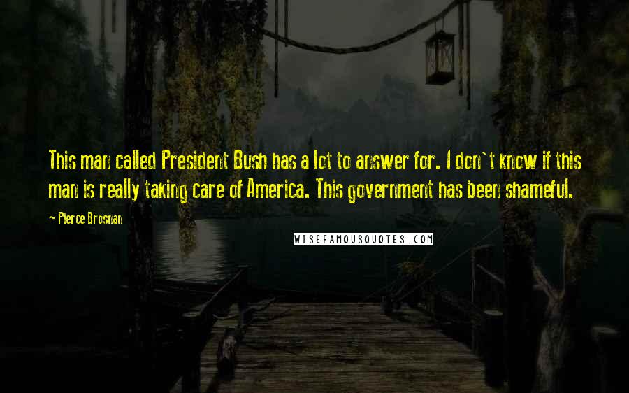 Pierce Brosnan Quotes: This man called President Bush has a lot to answer for. I don't know if this man is really taking care of America. This government has been shameful.